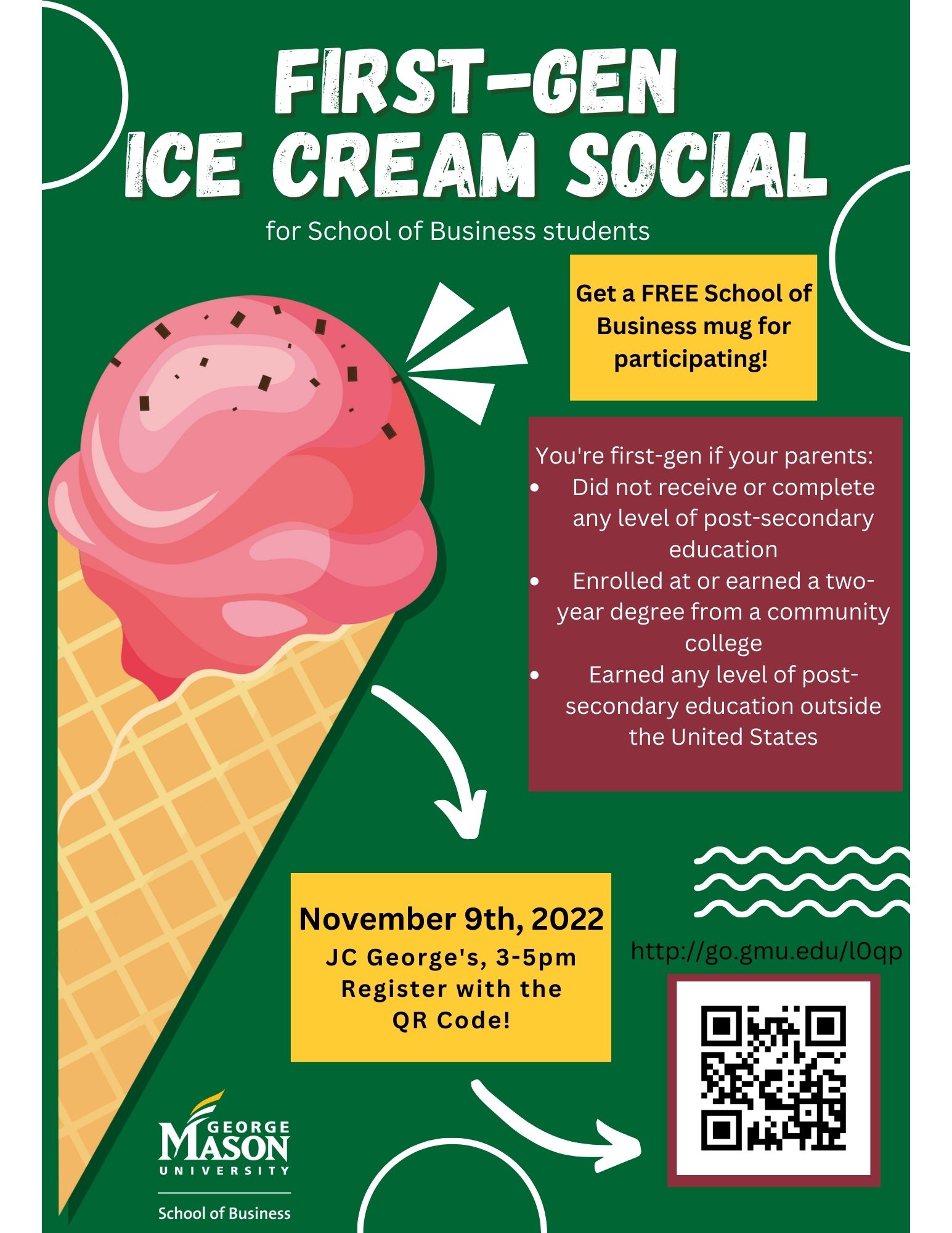 A flyer for the event is attached. Students can RSVP at http://go.gmu.edu/l0qp or by scanning the QR code on the flyer. You are a first generation student if your parents did not receive or complete any level of post-secondary education, enrolled at or earn a 2 year degree, or earned any level of post-secondary education outside of the United States. Receive a FREE School of Business mug for participating. Hosted on November 9, 2022 from 3:00 p.m. - 5:00 p.m. in JC George's.